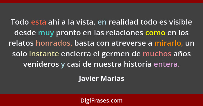 Todo esta ahí a la vista, en realidad todo es visible desde muy pronto en las relaciones como en los relatos honrados, basta con atrev... - Javier Marías