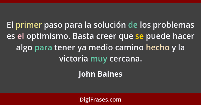 El primer paso para la solución de los problemas es el optimismo. Basta creer que se puede hacer algo para tener ya medio camino hecho y... - John Baines