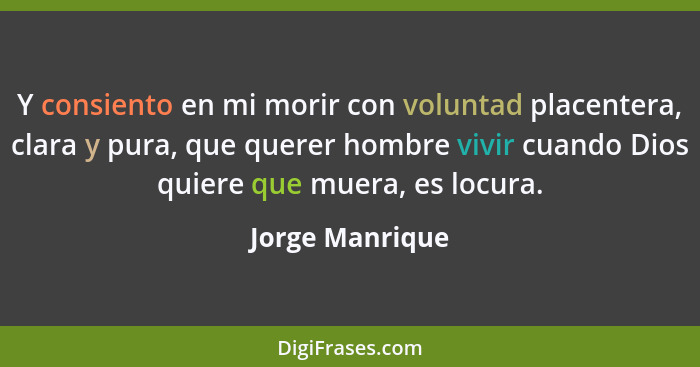 Y consiento en mi morir con voluntad placentera, clara y pura, que querer hombre vivir cuando Dios quiere que muera, es locura.... - Jorge Manrique