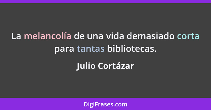 La melancolía de una vida demasiado corta para tantas bibliotecas.... - Julio Cortázar