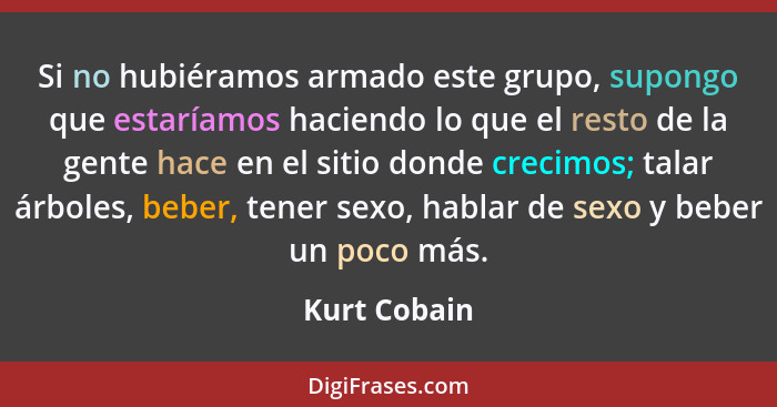 Si no hubiéramos armado este grupo, supongo que estaríamos haciendo lo que el resto de la gente hace en el sitio donde crecimos; talar á... - Kurt Cobain