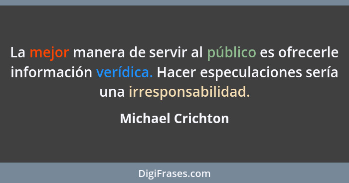 La mejor manera de servir al público es ofrecerle información verídica. Hacer especulaciones sería una irresponsabilidad.... - Michael Crichton