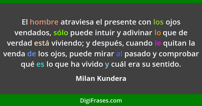 El hombre atraviesa el presente con los ojos vendados, sólo puede intuir y adivinar lo que de verdad está viviendo; y después, cuando... - Milan Kundera