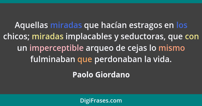 Aquellas miradas que hacían estragos en los chicos; miradas implacables y seductoras, que con un imperceptible arqueo de cejas lo mis... - Paolo Giordano