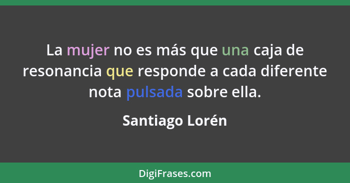 La mujer no es más que una caja de resonancia que responde a cada diferente nota pulsada sobre ella.... - Santiago Lorén