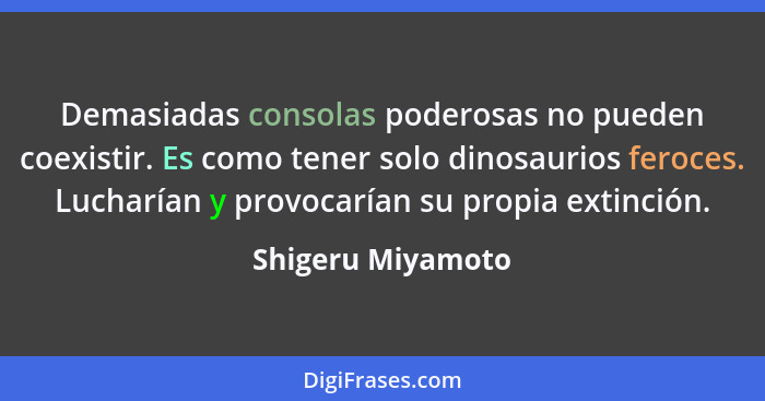 Demasiadas consolas poderosas no pueden coexistir. Es como tener solo dinosaurios feroces. Lucharían y provocarían su propia extinc... - Shigeru Miyamoto