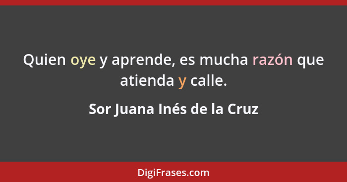 Quien oye y aprende, es mucha razón que atienda y calle.... - Sor Juana Inés de la Cruz