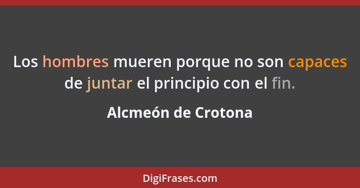 Los hombres mueren porque no son capaces de juntar el principio con el fin.... - Alcmeón de Crotona