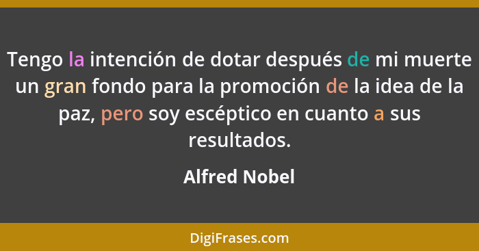 Tengo la intención de dotar después de mi muerte un gran fondo para la promoción de la idea de la paz, pero soy escéptico en cuanto a s... - Alfred Nobel