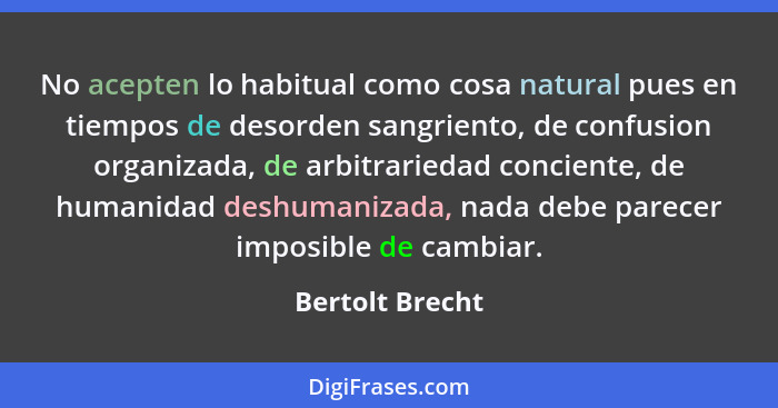 No acepten lo habitual como cosa natural pues en tiempos de desorden sangriento, de confusion organizada, de arbitrariedad conciente,... - Bertolt Brecht