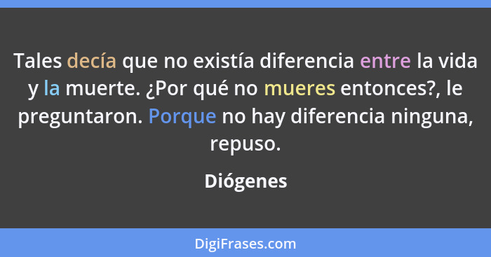 Tales decía que no existía diferencia entre la vida y la muerte. ¿Por qué no mueres entonces?, le preguntaron. Porque no hay diferencia nin... - Diógenes