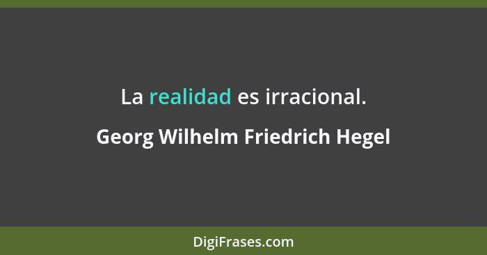 La realidad es irracional.... - Georg Wilhelm Friedrich Hegel
