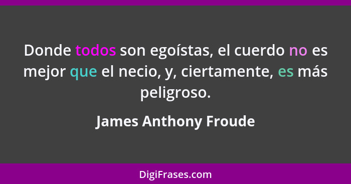 Donde todos son egoístas, el cuerdo no es mejor que el necio, y, ciertamente, es más peligroso.... - James Anthony Froude