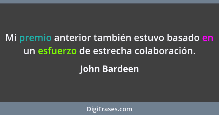 Mi premio anterior también estuvo basado en un esfuerzo de estrecha colaboración.... - John Bardeen