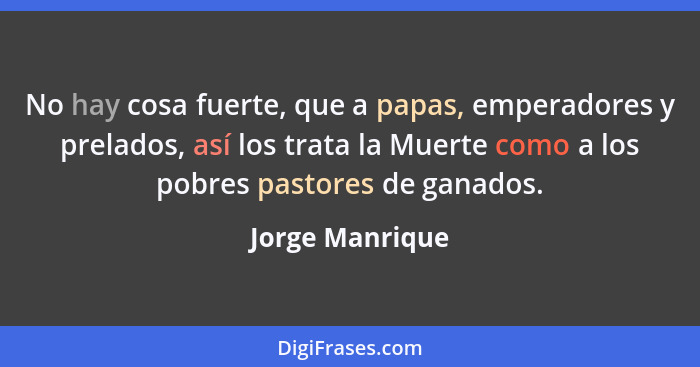 No hay cosa fuerte, que a papas, emperadores y prelados, así los trata la Muerte como a los pobres pastores de ganados.... - Jorge Manrique