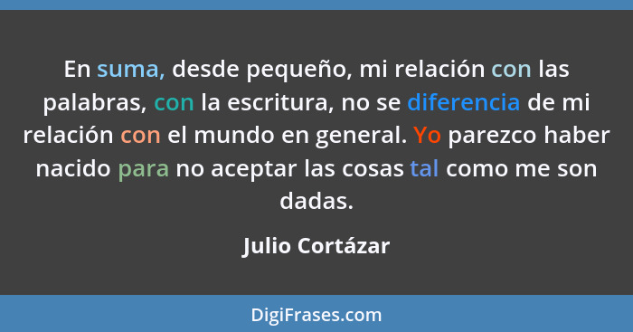 En suma, desde pequeño, mi relación con las palabras, con la escritura, no se diferencia de mi relación con el mundo en general. Yo p... - Julio Cortázar