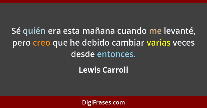 Sé quién era esta mañana cuando me levanté, pero creo que he debido cambiar varias veces desde entonces.... - Lewis Carroll