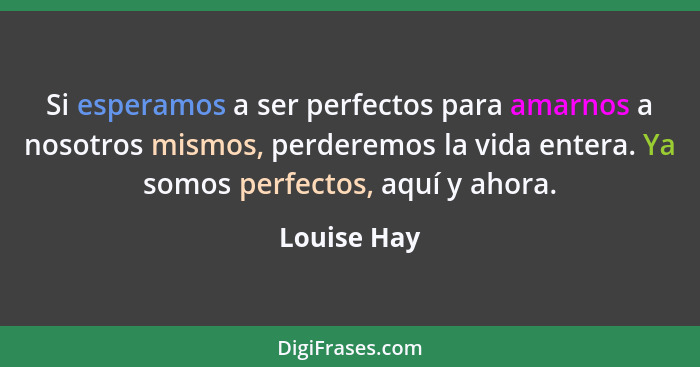 Si esperamos a ser perfectos para amarnos a nosotros mismos, perderemos la vida entera. Ya somos perfectos, aquí y ahora.... - Louise Hay