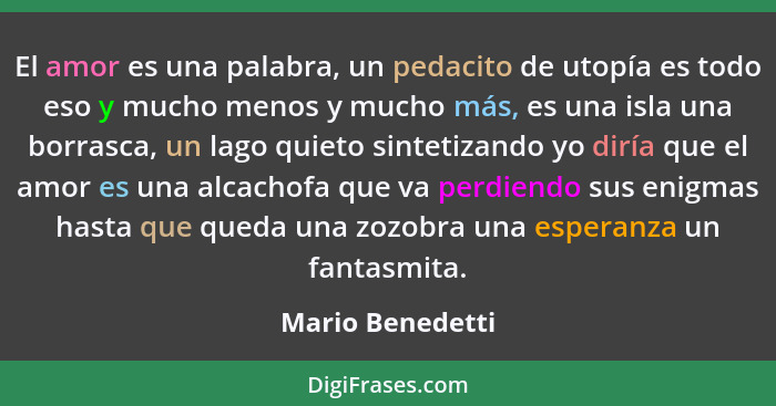 El amor es una palabra, un pedacito de utopía es todo eso y mucho menos y mucho más, es una isla una borrasca, un lago quieto sintet... - Mario Benedetti