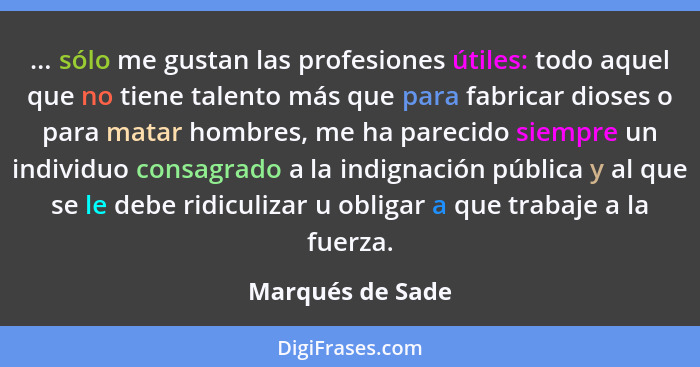 ... sólo me gustan las profesiones útiles: todo aquel que no tiene talento más que para fabricar dioses o para matar hombres, me ha... - Marqués de Sade