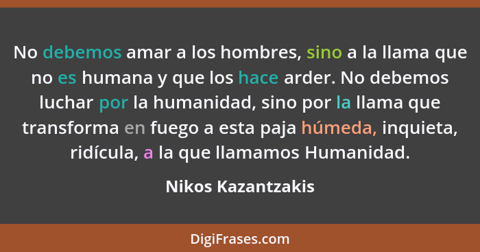 No debemos amar a los hombres, sino a la llama que no es humana y que los hace arder. No debemos luchar por la humanidad, sino por... - Nikos Kazantzakis