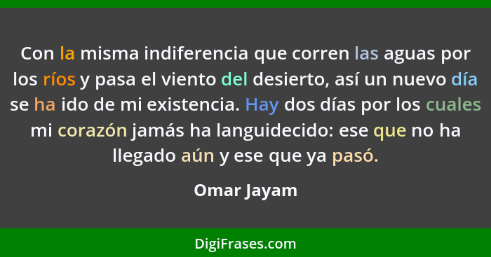 Con la misma indiferencia que corren las aguas por los ríos y pasa el viento del desierto, así un nuevo día se ha ido de mi existencia. H... - Omar Jayam