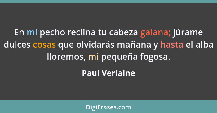 En mi pecho reclina tu cabeza galana; júrame dulces cosas que olvidarás mañana y hasta el alba lloremos, mi pequeña fogosa.... - Paul Verlaine