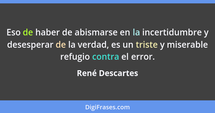 Eso de haber de abismarse en la incertidumbre y desesperar de la verdad, es un triste y miserable refugio contra el error.... - René Descartes