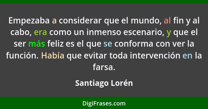 Empezaba a considerar que el mundo, al fin y al cabo, era como un inmenso escenario, y que el ser más feliz es el que se conforma con... - Santiago Lorén