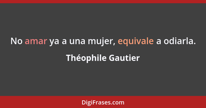 No amar ya a una mujer, equivale a odiarla.... - Théophile Gautier