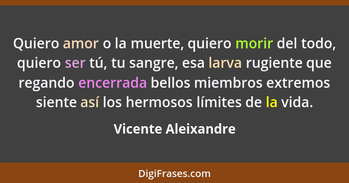 Quiero amor o la muerte, quiero morir del todo, quiero ser tú, tu sangre, esa larva rugiente que regando encerrada bellos miembro... - Vicente Aleixandre