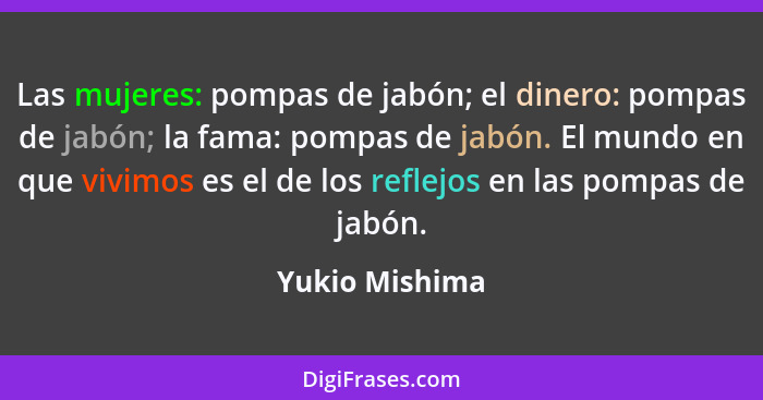 Las mujeres: pompas de jabón; el dinero: pompas de jabón; la fama: pompas de jabón. El mundo en que vivimos es el de los reflejos en l... - Yukio Mishima