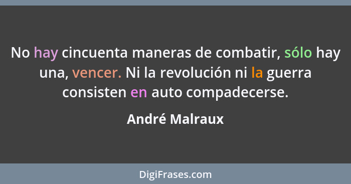 No hay cincuenta maneras de combatir, sólo hay una, vencer. Ni la revolución ni la guerra consisten en auto compadecerse.... - André Malraux