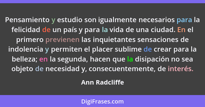 Pensamiento y estudio son igualmente necesarios para la felicidad de un país y para la vida de una ciudad. En el primero previenen las... - Ann Radcliffe