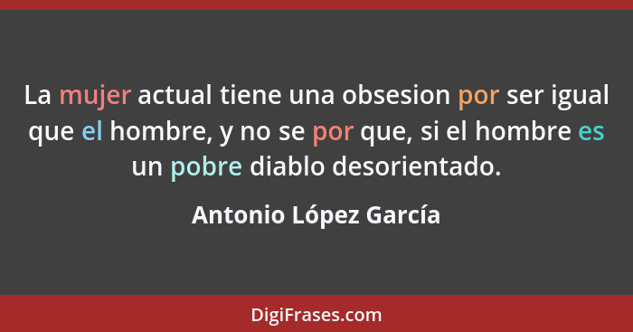 La mujer actual tiene una obsesion por ser igual que el hombre, y no se por que, si el hombre es un pobre diablo desorientado.... - Antonio López García