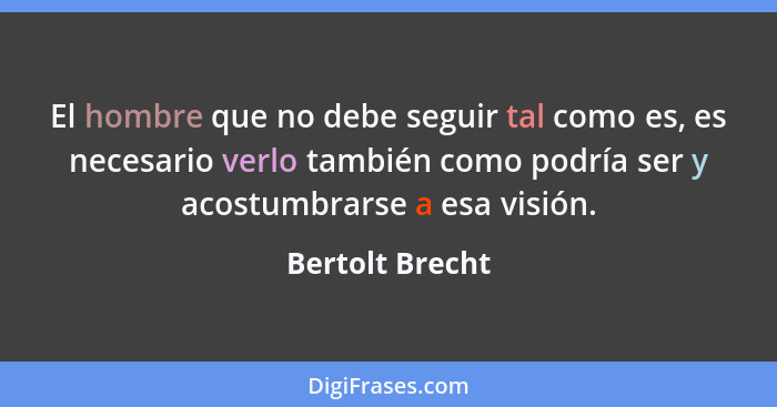 El hombre que no debe seguir tal como es, es necesario verlo también como podría ser y acostumbrarse a esa visión.... - Bertolt Brecht