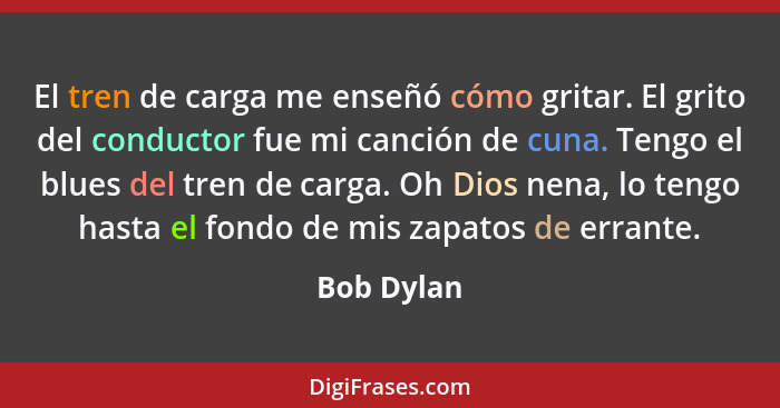 El tren de carga me enseñó cómo gritar. El grito del conductor fue mi canción de cuna. Tengo el blues del tren de carga. Oh Dios nena, lo... - Bob Dylan