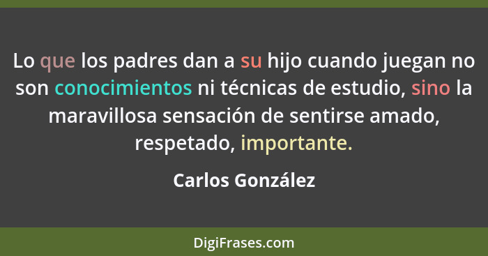 Lo que los padres dan a su hijo cuando juegan no son conocimientos ni técnicas de estudio, sino la maravillosa sensación de sentirse... - Carlos González