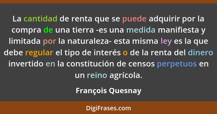 La cantidad de renta que se puede adquirir por la compra de una tierra -es una medida manifiesta y limitada por la naturaleza- esta... - François Quesnay