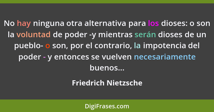 No hay ninguna otra alternativa para los dioses: o son la voluntad de poder -y mientras serán dioses de un pueblo- o son, por el... - Friedrich Nietzsche