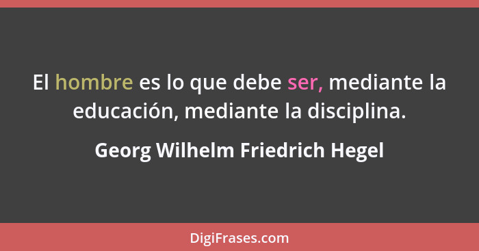 El hombre es lo que debe ser, mediante la educación, mediante la disciplina.... - Georg Wilhelm Friedrich Hegel