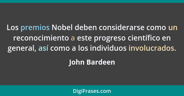Los premios Nobel deben considerarse como un reconocimiento a este progreso científico en general, así como a los individuos involucrad... - John Bardeen