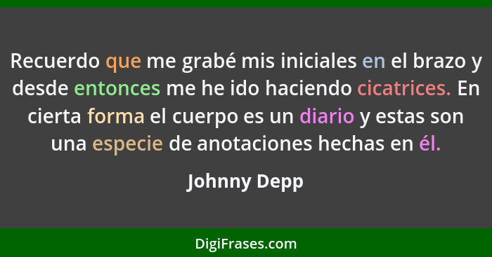 Recuerdo que me grabé mis iniciales en el brazo y desde entonces me he ido haciendo cicatrices. En cierta forma el cuerpo es un diario y... - Johnny Depp