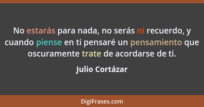 No estarás para nada, no serás ni recuerdo, y cuando piense en ti pensaré un pensamiento que oscuramente trate de acordarse de ti.... - Julio Cortázar