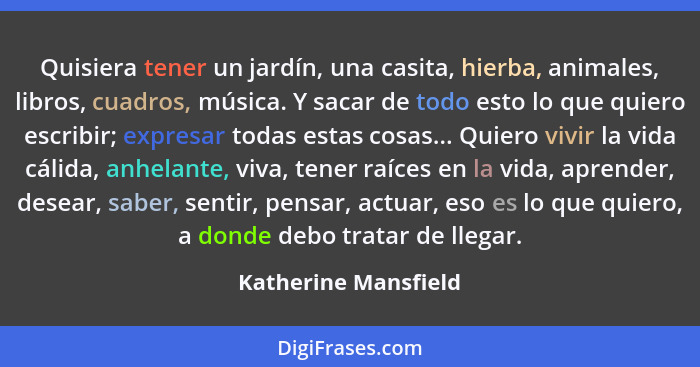 Quisiera tener un jardín, una casita, hierba, animales, libros, cuadros, música. Y sacar de todo esto lo que quiero escribir; ex... - Katherine Mansfield