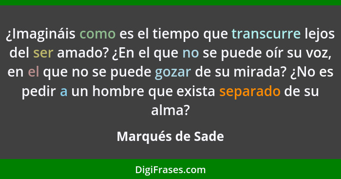 ¿Imagináis como es el tiempo que transcurre lejos del ser amado? ¿En el que no se puede oír su voz, en el que no se puede gozar de s... - Marqués de Sade