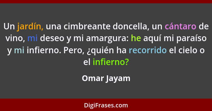 Un jardín, una cimbreante doncella, un cántaro de vino, mi deseo y mi amargura: he aquí mi paraíso y mi infierno. Pero, ¿quién ha recorri... - Omar Jayam