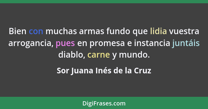 Bien con muchas armas fundo que lidia vuestra arrogancia, pues en promesa e instancia juntáis diablo, carne y mundo.... - Sor Juana Inés de la Cruz