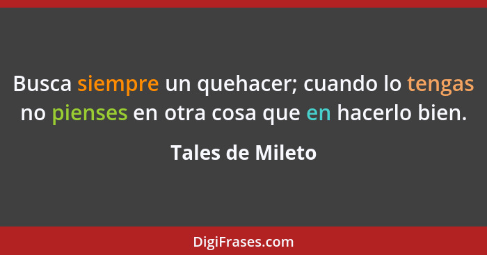 Busca siempre un quehacer; cuando lo tengas no pienses en otra cosa que en hacerlo bien.... - Tales de Mileto