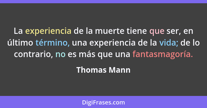 La experiencia de la muerte tiene que ser, en último término, una experiencia de la vida; de lo contrario, no es más que una fantasmagor... - Thomas Mann